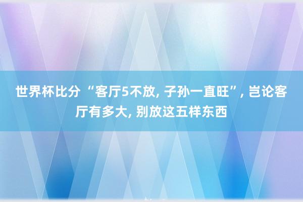 世界杯比分 “客厅5不放， 子孙一直旺”，<a href=