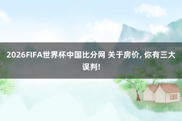 2026FIFA世界杯中国比分网 关于房价, 你有三大误判!
