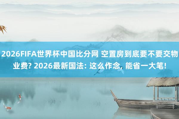 2026FIFA世界杯中国比分网 空置房到底要不要交物业费? 2026最新国法: 这么作念, 能省一大笔!