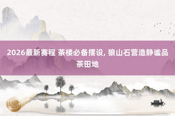 2026最新赛程 茶楼必备摆设, 狼山石营造静谧品茶田地