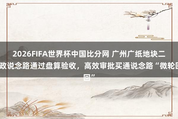 2026FIFA世界杯中国比分网 广州广纸地块二市政说念路通过盘算验收,高效审批买通说念路“微轮回”
