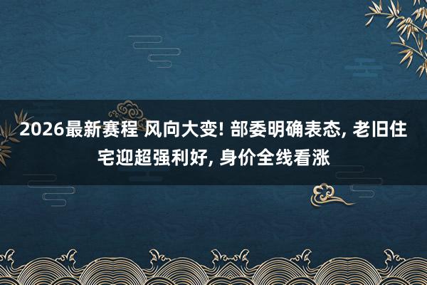 2026最新赛程 风向大变! 部委明确表态, 老旧住宅迎超强利好, 身价全线看涨