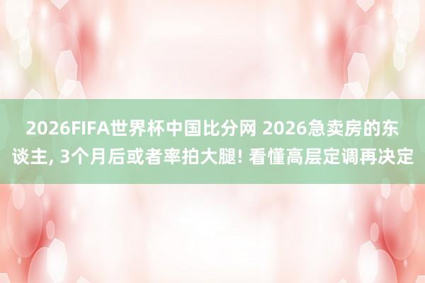 2026FIFA世界杯中国比分网 2026急卖房的东谈主, 3个月后或者率拍大腿! 看懂高层定调再决定