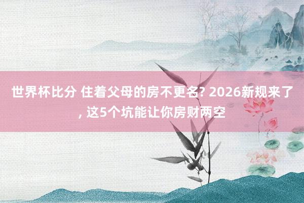 世界杯比分 住着父母的房不更名? 2026新规来了, 这5个坑能让你房财两空