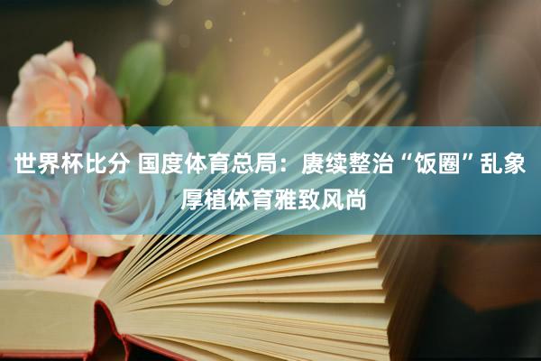 世界杯比分 国度体育总局：赓续整治“饭圈”乱象 厚植体育雅致风尚