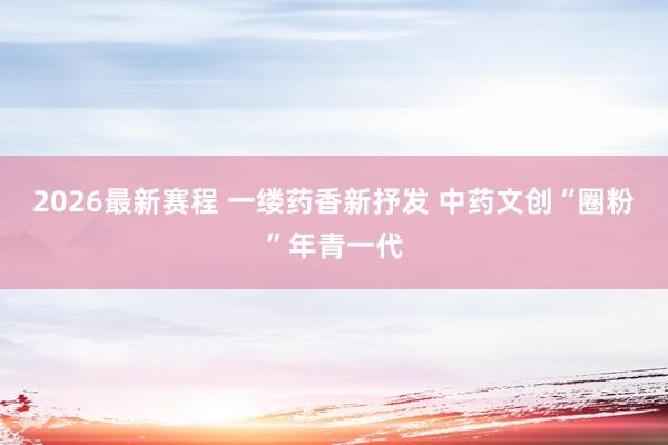 2026最新赛程 一缕药香新抒发 中药文创“圈粉”年青一代