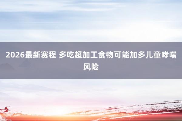 2026最新赛程 多吃超加工食物可能加多儿童哮喘风险