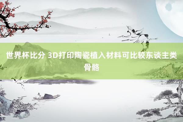 世界杯比分 3D打印陶瓷植入材料可比较东谈主类骨骼