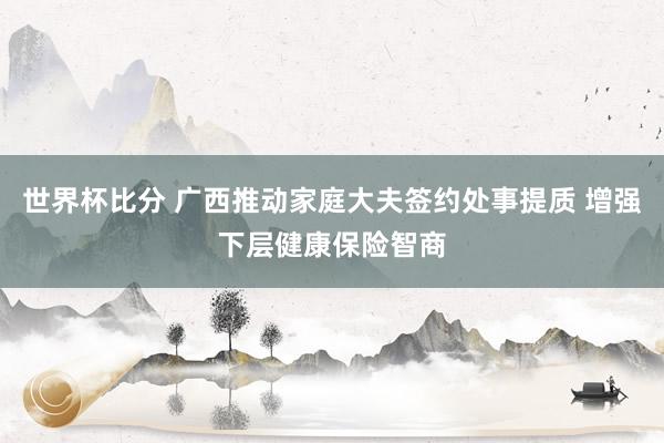 世界杯比分 广西推动家庭大夫签约处事提质 增强下层健康保险智商