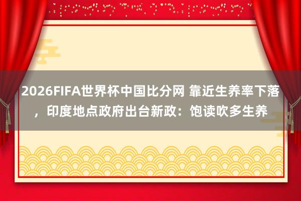 2026FIFA世界杯中国比分网 靠近生养率下落,印度地点政府出台新政:饱读吹多生养