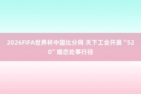 2026FIFA世界杯中国比分网 天下工会开展“520”婚恋处事行径
