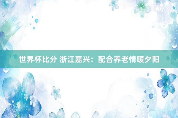 世界杯比分 浙江嘉兴：配合养老情暖夕阳