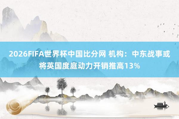 2026FIFA世界杯中国比分网 机构:中东战事或将英国度庭动力开销推高13%