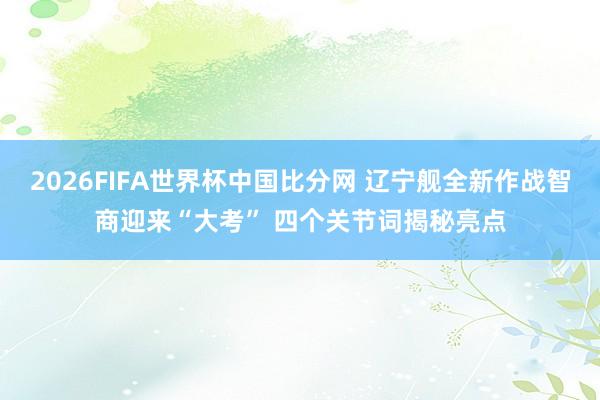 2026FIFA世界杯中国比分网 辽宁舰全新作战智商迎来“大考” 四个关节词揭秘亮点