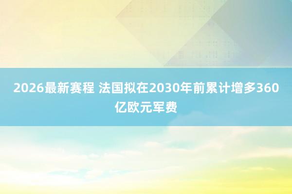 2026最新赛程 法国拟在2030年前累计增多360亿欧元军费
