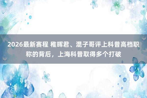 2026最新赛程 稚晖君、混子哥评上科普高档职称的背后,上海科普取得多个打破