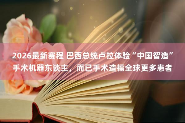 2026最新赛程 巴西总统卢拉体验“中国智造”手术机器东谈主,而已手术造福全球更多患者