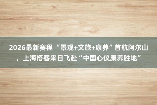 2026最新赛程 “景观+文旅+康养”首航阿尔山,上海搭客来日飞赴“中国心仪康养胜地”
