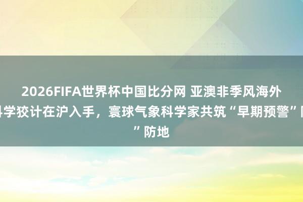 2026FIFA世界杯中国比分网 亚澳非季风海外大科学狡计在沪入手,寰球气象科学家共筑“早期预警”防地