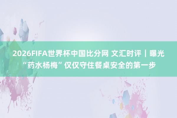2026FIFA世界杯中国比分网 文汇时评|曝光“药水杨梅”仅仅守住餐桌安全的第一步