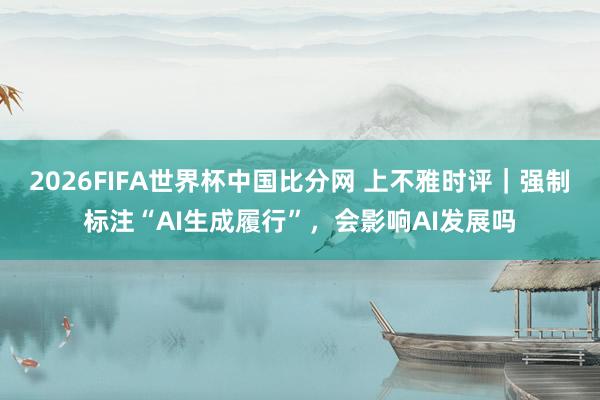 2026FIFA世界杯中国比分网 上不雅时评|强制标注“AI生成履行”,会影响AI发展吗