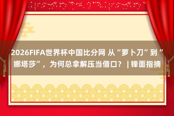 2026FIFA世界杯中国比分网 从“萝卜刀”到“娜塔莎”,为何总拿解压当借口? | 锋面指摘