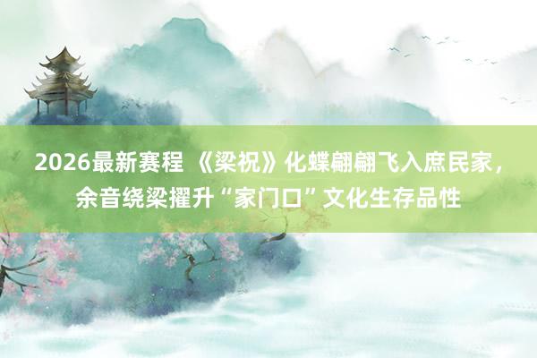 2026最新赛程 《梁祝》化蝶翩翩飞入庶民家,余音绕梁擢升“家门口”文化生存品性