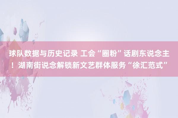球队数据与历史记录 工会“圈粉”话剧东说念主!湖南街说念解锁新文艺群体服务“徐汇范式”