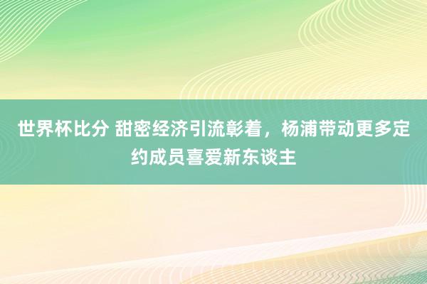 世界杯比分 甜密经济引流彰着,杨浦带动更多定约成员喜爱新东谈主