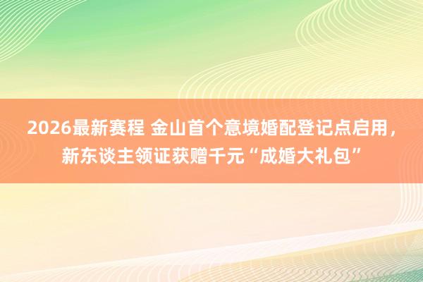 2026最新赛程 金山首个意境婚配登记点启用,新东谈主领证获赠千元“成婚大礼包”
