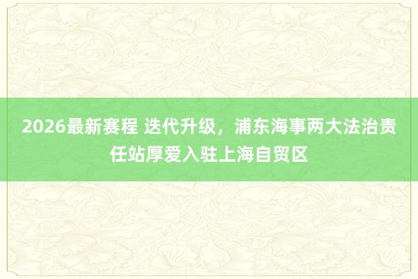 2026最新赛程 迭代升级,浦东海事两大法治责任站厚爱入驻上海自贸区