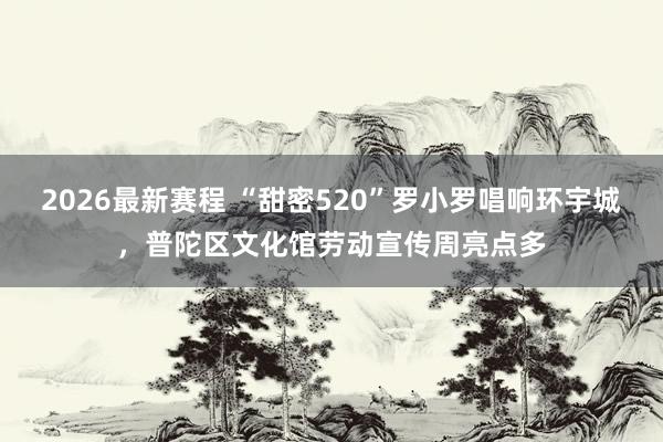 2026最新赛程 “甜密520”罗小罗唱响环宇城,普陀区文化馆劳动宣传周亮点多