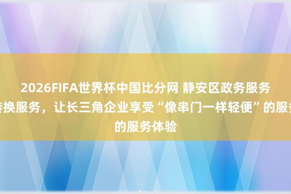 2026FIFA世界杯中国比分网 静安区政务服务中心转换服务,让长三角企业享受“像串门一样轻便”的服务体验