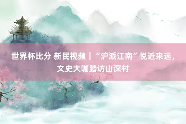 世界杯比分 新民视频|“沪派江南”悦近来远,文史大咖踏访山深村