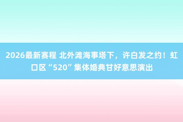 2026最新赛程 北外滩海事塔下,许白发之约!虹口区“520”集体婚典甘好意思演出