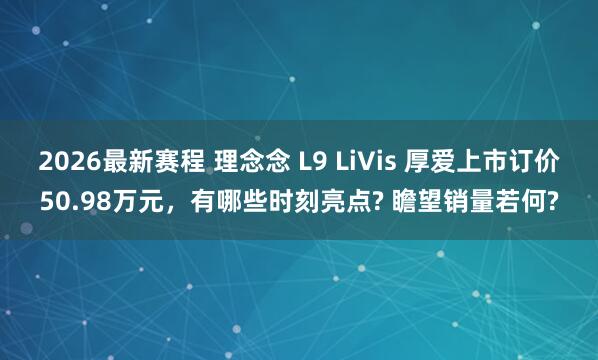 2026最新赛程 理念念 L9 LiVis 厚爱上市订价50.98万元,有哪些时刻亮点? 瞻望销量若何?