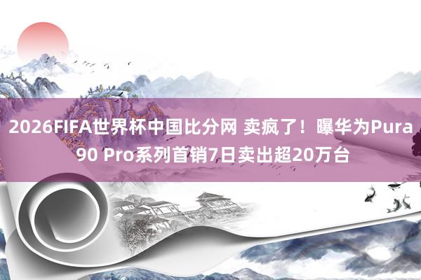 2026FIFA世界杯中国比分网 卖疯了!曝华为Pura 90 Pro系列首销7日卖出超20万台