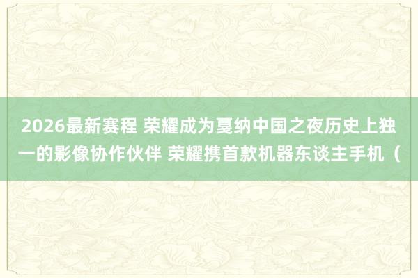 2026最新赛程 荣耀成为戛纳中国之夜历史上独一的影像协作伙伴 荣耀携首款机器东谈主手机(