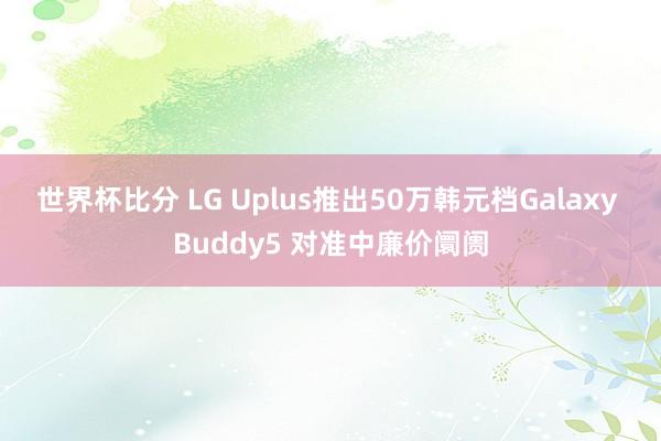 世界杯比分 LG Uplus推出50万韩元档Galaxy Buddy5 对准中廉价阛阓