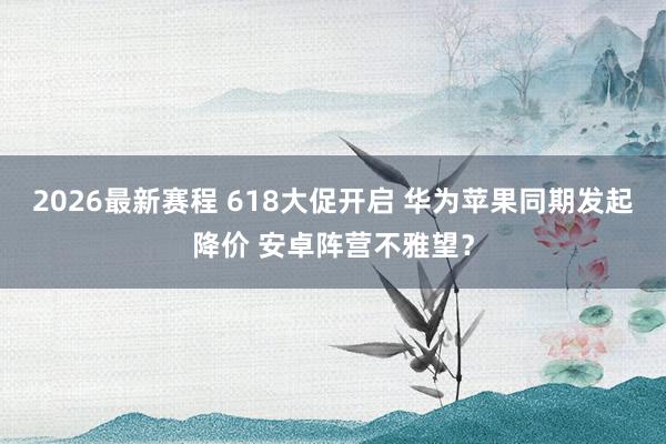 2026最新赛程 618大促开启 华为苹果同期发起降价 安卓阵营不雅望?