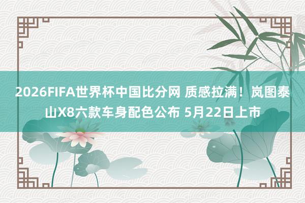 2026FIFA世界杯中国比分网 质感拉满！岚图泰山X8六款车身配色公布 5月22日上市