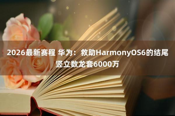 2026最新赛程 华为：救助HarmonyOS6的结尾竖立数龙套6000万