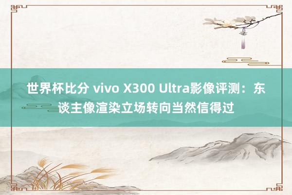 世界杯比分 vivo X300 Ultra影像评测:东谈主像渲染立场转向当然信得过