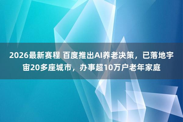 2026最新赛程 百度推出AI养老决策,已落地宇宙20多座城市,办事超10万户老年家庭