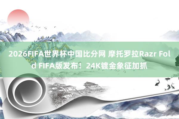 2026FIFA世界杯中国比分网 摩托罗拉Razr Fold FIFA版发布!24K镀金象征加抓