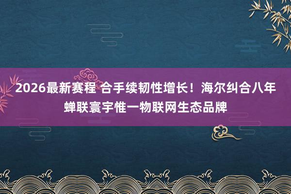 2026最新赛程 合手续韧性增长!海尔纠合八年蝉联寰宇惟一物联网生态品牌