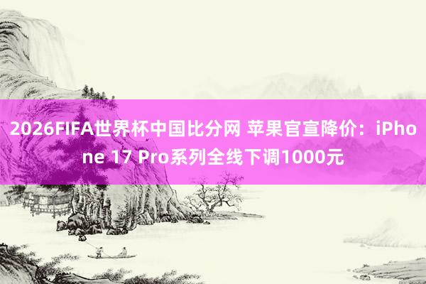 2026FIFA世界杯中国比分网 苹果官宣降价:iPhone 17 Pro系列全线下调1000元
