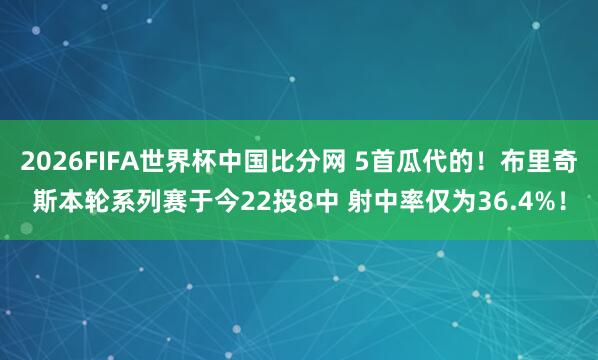 2026FIFA世界杯中国比分网 5首瓜代的！布里奇斯本轮系列赛于今22投8中 射中率仅为36.4%！