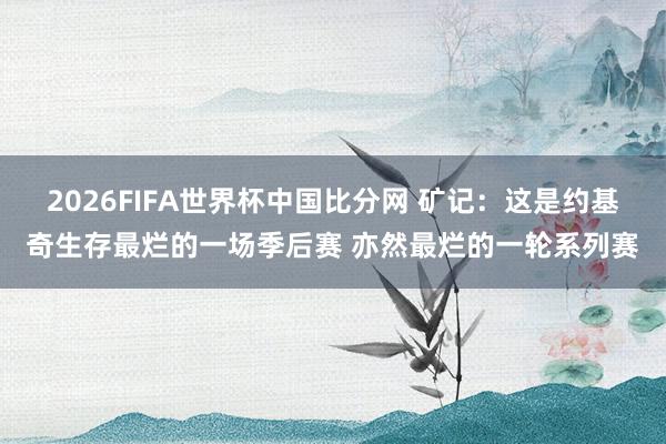 2026FIFA世界杯中国比分网 矿记:这是约基奇生存最烂的一场季后赛 亦然最烂的一轮系列赛