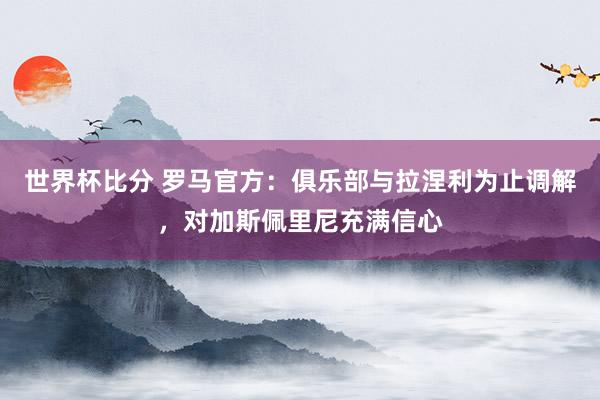 世界杯比分 罗马官方:俱乐部与拉涅利为止调解,对加斯佩里尼充满信心